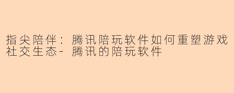 指尖陪伴：腾讯陪玩软件如何重塑游戏社交生态-腾讯的陪玩软件