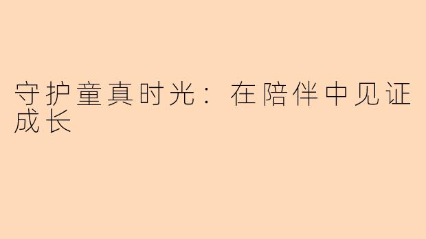 守护童真时光:在陪伴中见证成长