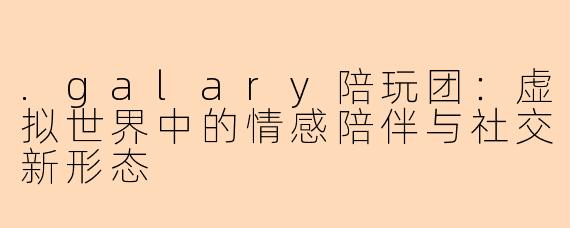.galary陪玩团：虚拟世界中的情感陪伴与社交新形态