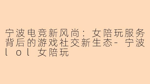 宁波电竞新风尚：女陪玩服务背后的游戏社交新生态-宁波lol女陪玩
