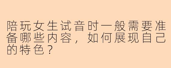 陪玩女生试音时一般需要准备哪些内容，如何展现自己的特色？