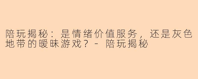 陪玩揭秘：是情绪价值服务，还是灰色地带的暧昧游戏？-陪玩揭秘