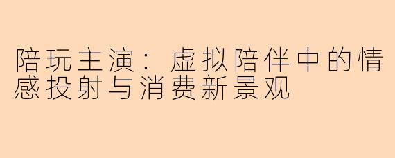 陪玩主演：虚拟陪伴中的情感投射与消费新景观