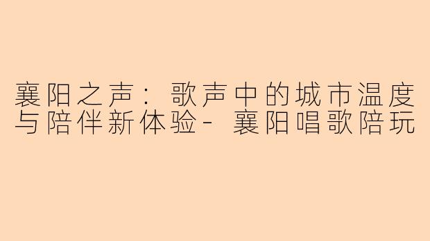 襄阳之声:歌声中的城市温度与陪伴新体验-襄阳唱歌陪玩