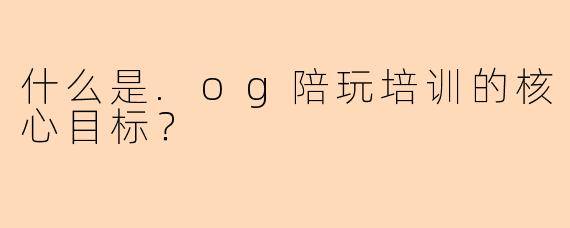 什么是.og陪玩培训的核心目标？