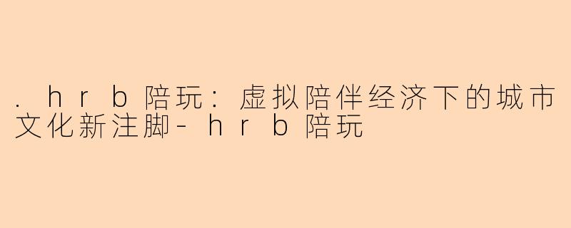 .hrb陪玩：虚拟陪伴经济下的城市文化新注脚-hrb陪玩