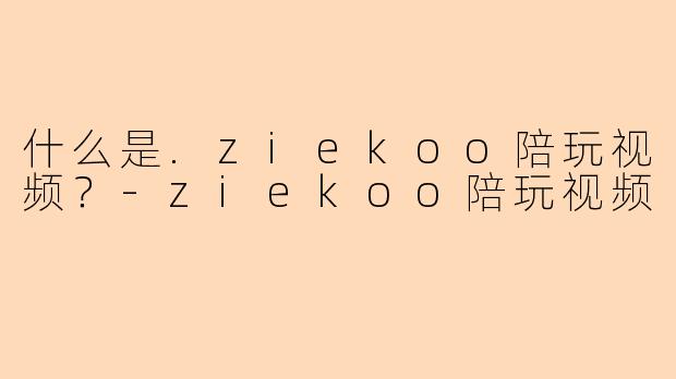 什么是.ziekoo陪玩视频？-ziekoo陪玩视频