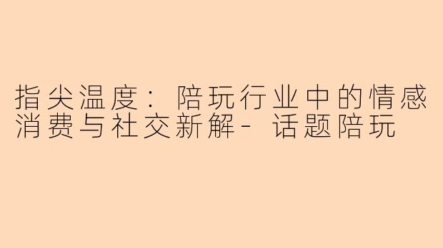 指尖温度：陪玩行业中的情感消费与社交新解-话题陪玩