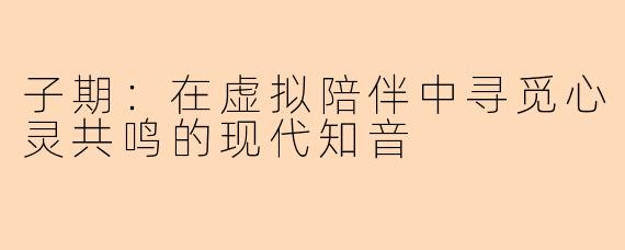 子期：在虚拟陪伴中寻觅心灵共鸣的现代知音