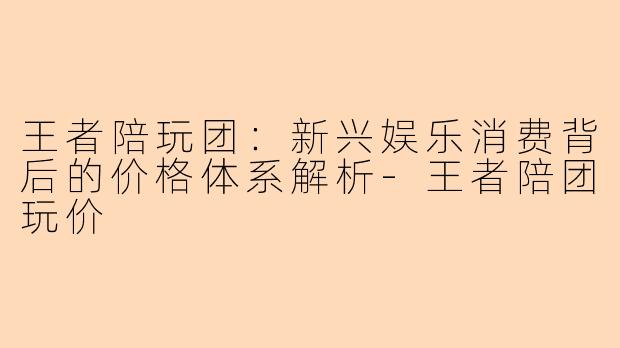 王者陪玩团：新兴娱乐消费背后的价格体系解析-王者陪团玩价
