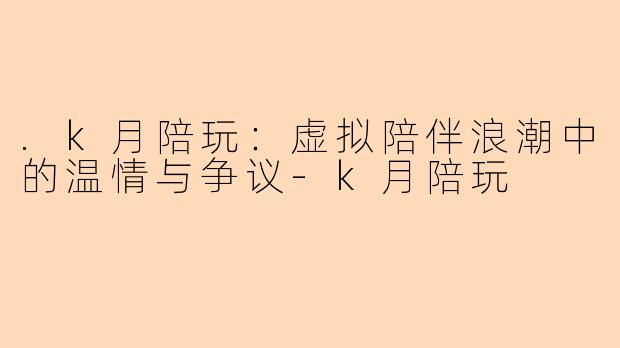 .k月陪玩：虚拟陪伴浪潮中的温情与争议-k月陪玩