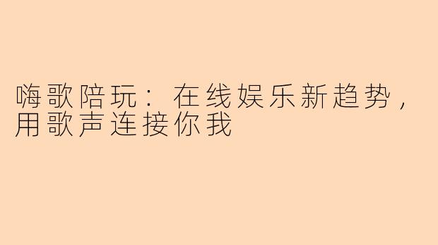 嗨歌陪玩:在线娱乐新趋势,用歌声连接你我
