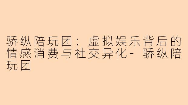 骄纵陪玩团：虚拟娱乐背后的情感消费与社交异化-骄纵陪玩团