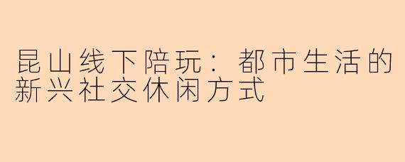 昆山线下陪玩：都市生活的新兴社交休闲方式