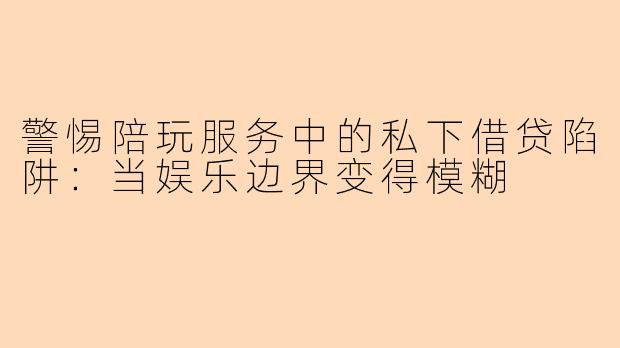 警惕陪玩服务中的私下借贷陷阱：当娱乐边界变得模糊