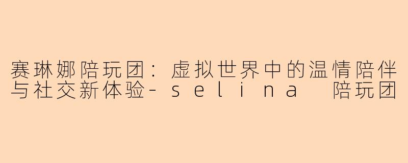 赛琳娜陪玩团：虚拟世界中的温情陪伴与社交新体验-selina 陪玩团