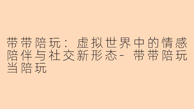 带带陪玩：虚拟世界中的情感陪伴与社交新形态-带带陪玩当陪玩