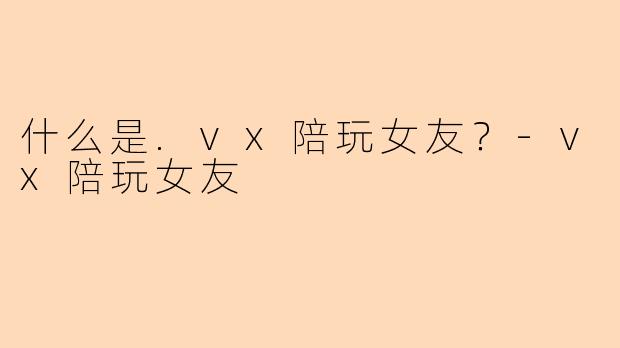 什么是.vx陪玩女友？-vx陪玩女友
