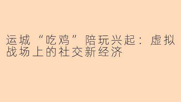 运城“吃鸡”陪玩兴起：虚拟战场上的社交新经济
