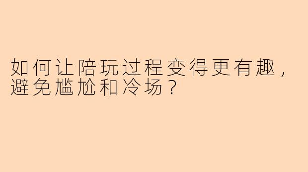 如何让陪玩过程变得更有趣，避免尴尬和冷场？