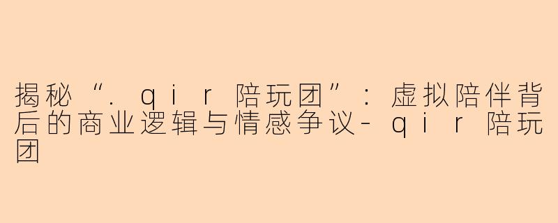 揭秘“.qir陪玩团”:虚拟陪伴背后的商业逻辑与情感争议-qir陪玩团