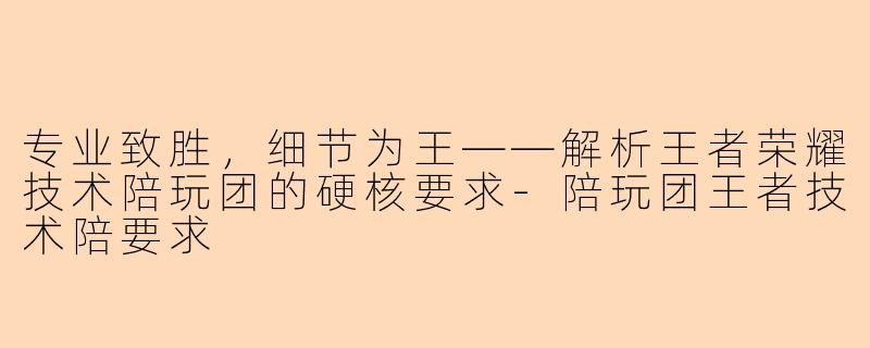 专业致胜，细节为王——解析王者荣耀技术陪玩团的硬核要求