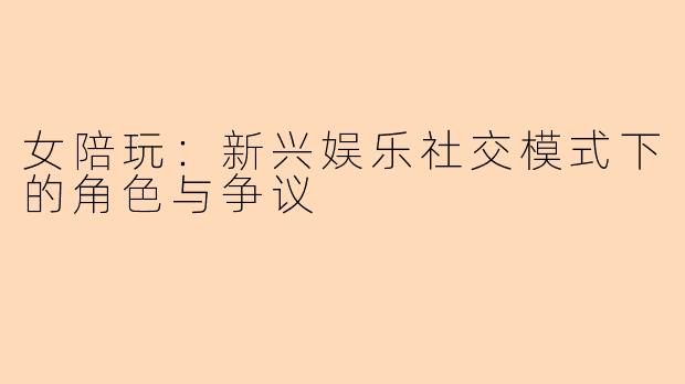 女陪玩：新兴娱乐社交模式下的角色与争议