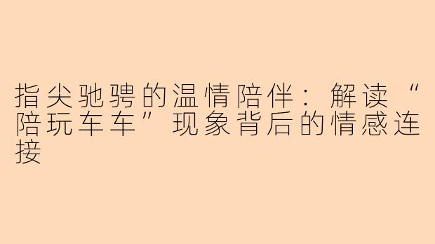 指尖驰骋的温情陪伴：解读“陪玩车车”现象背后的情感连接