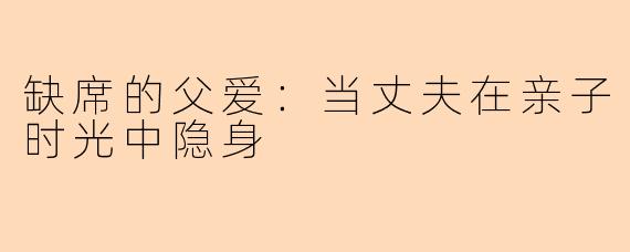缺席的父爱：当丈夫在亲子时光中隐身