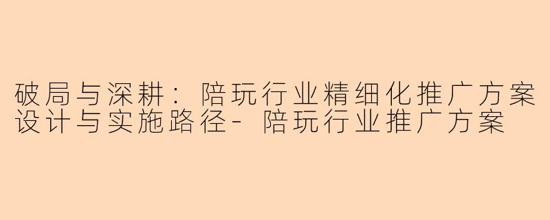 破局与深耕:陪玩行业精细化推广方案设计与实施路径-陪玩行业推广方案
