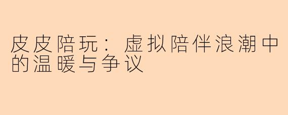 皮皮陪玩：虚拟陪伴浪潮中的温暖与争议
