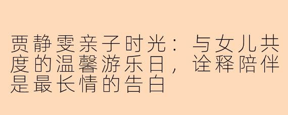 贾静雯亲子时光：与女儿共度的温馨游乐日，诠释陪伴是最长情的告白