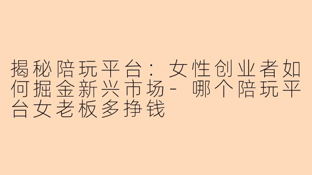 揭秘陪玩平台：女性创业者如何掘金新兴市场-哪个陪玩平台女老板多挣钱