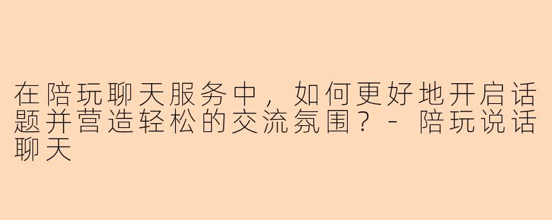 在陪玩聊天服务中，如何更好地开启话题并营造轻松的交流氛围？-陪玩说话聊天