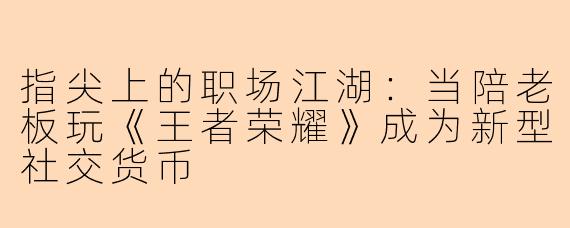 指尖上的职场江湖:当陪老板玩《王者荣耀》成为新型社交货币