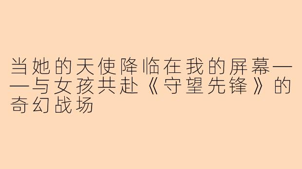 当她的天使降临在我的屏幕——与女孩共赴《守望先锋》的奇幻战场