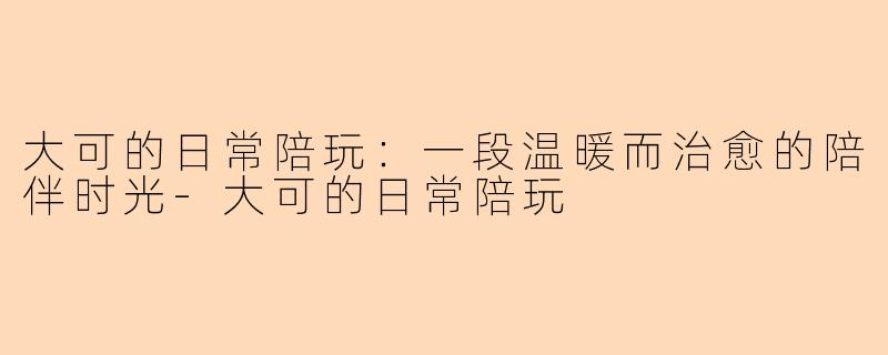 大可的日常陪玩：一段温暖而治愈的陪伴时光-大可的日常陪玩