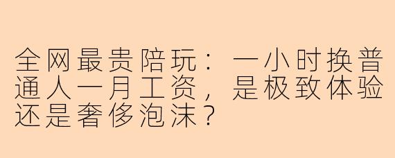 全网最贵陪玩：一小时换普通人一月工资，是极致体验还是奢侈泡沫？