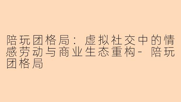 陪玩团格局:虚拟社交中的情感劳动与商业生态重构-陪玩团格局