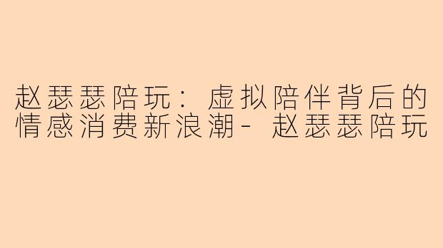 赵瑟瑟陪玩：虚拟陪伴背后的情感消费新浪潮-赵瑟瑟陪玩