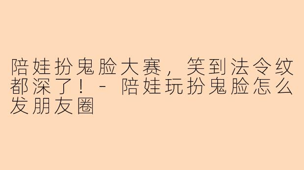 陪娃扮鬼脸大赛，笑到法令纹都深了！-陪娃玩扮鬼脸怎么发朋友圈