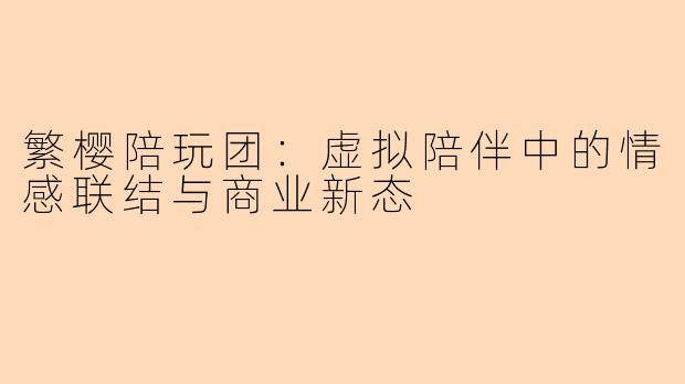 繁樱陪玩团：虚拟陪伴中的情感联结与商业新态