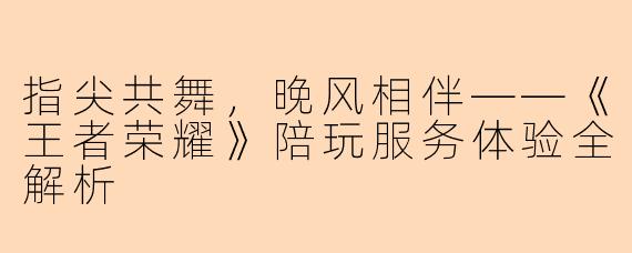 指尖共舞，晚风相伴——《王者荣耀》陪玩服务体验全解析