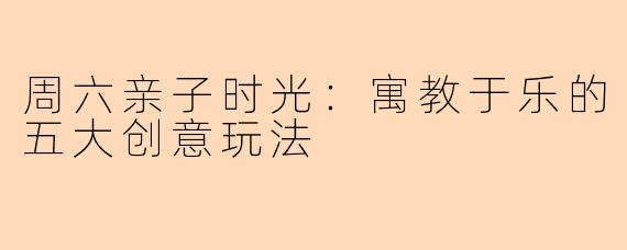 周六亲子时光：寓教于乐的五大创意玩法