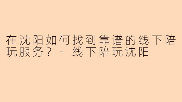 在沈阳如何找到靠谱的线下陪玩服务？-线下陪玩沈阳