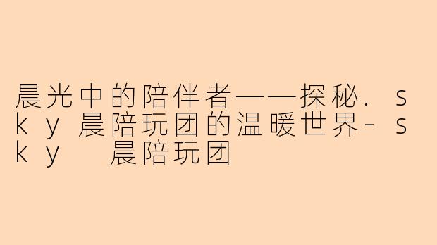 晨光中的陪伴者——探秘.sky晨陪玩团的温暖世界-sky 晨陪玩团