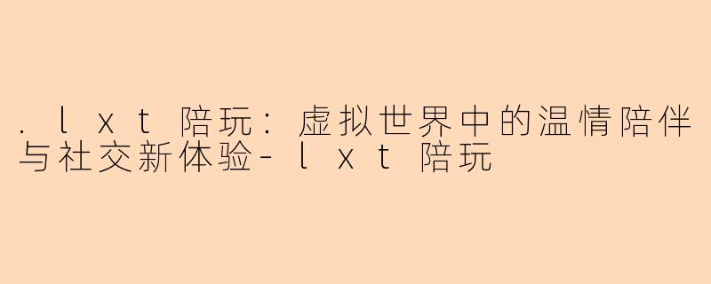 .lxt陪玩：虚拟世界中的温情陪伴与社交新体验-lxt陪玩