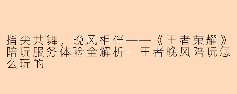 指尖共舞，晚风相伴——《王者荣耀》陪玩服务体验全解析-王者晚风陪玩怎么玩的
