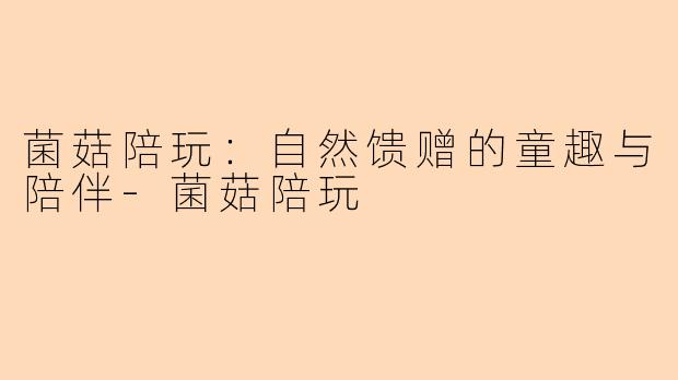 菌菇陪玩：自然馈赠的童趣与陪伴-菌菇陪玩