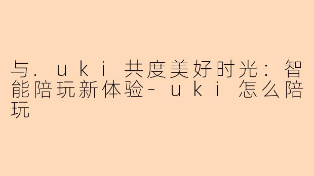 与.uki共度美好时光:智能陪玩新体验-uki怎么陪玩